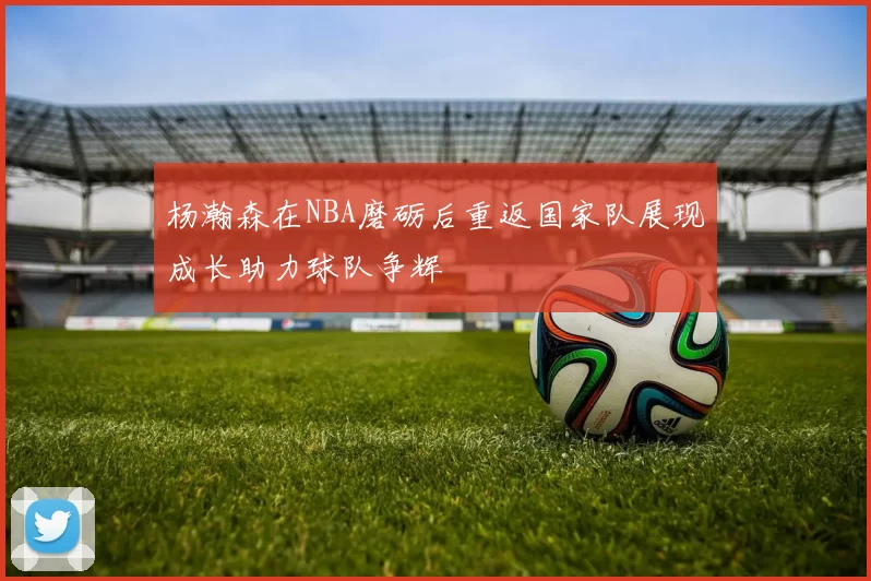 杨瀚森在NBA磨砺后重返国家队展现成长助力球队争辉