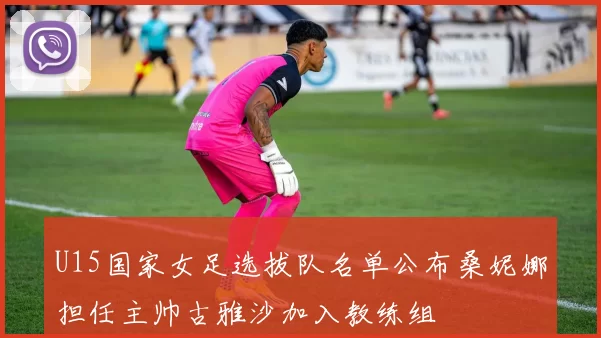 U15国家女足选拔队名单公布桑妮娜担任主帅古雅沙加入教练组