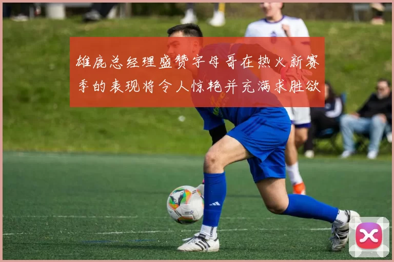 雄鹿总经理盛赞字母哥在热火新赛季的表现将令人惊艳并充满求胜欲