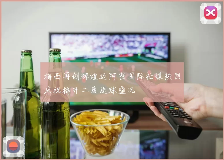 梅西再创辉煌迈阿密国际社媒热烈庆祝梅开二度进球盛况