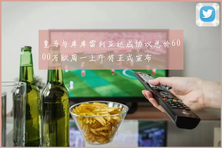皇马与库库雷利亚达成协议总价6000万欧周一上午将正式宣布