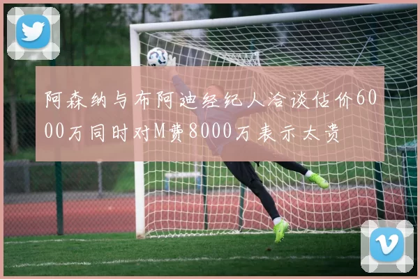 阿森纳与布阿迪经纪人洽谈估价6000万同时对M费8000万表示太贵