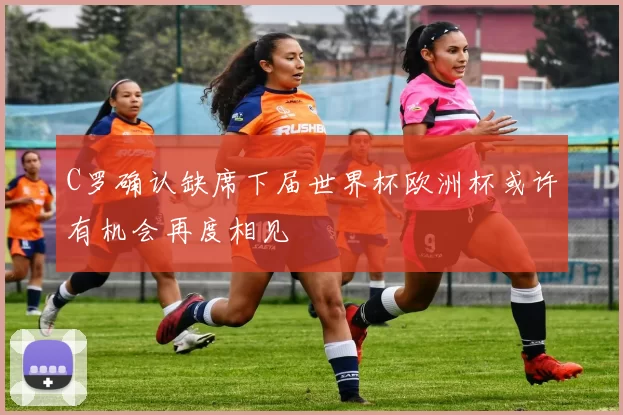 C罗确认缺席下届世界杯欧洲杯或许有机会再度相见