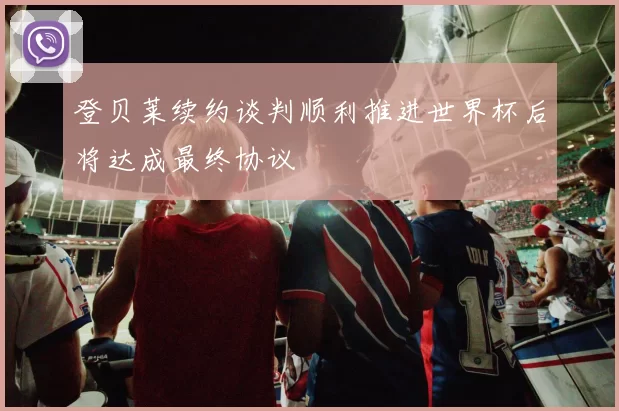 登贝莱续约谈判顺利推进世界杯后将达成最终协议
