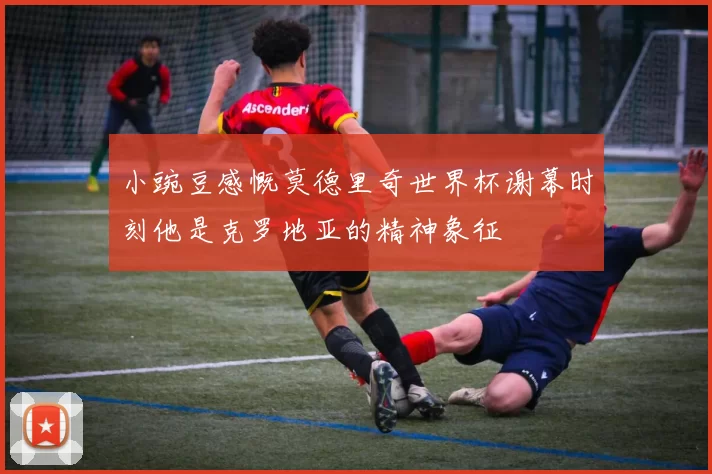 小豌豆感慨莫德里奇世界杯谢幕时刻他是克罗地亚的精神象征