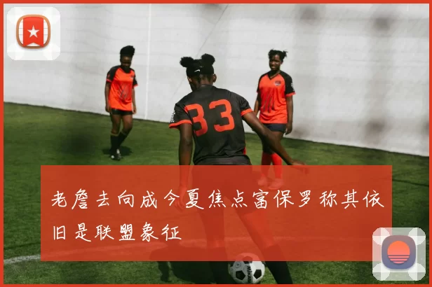 老詹去向成今夏焦点富保罗称其依旧是联盟象征