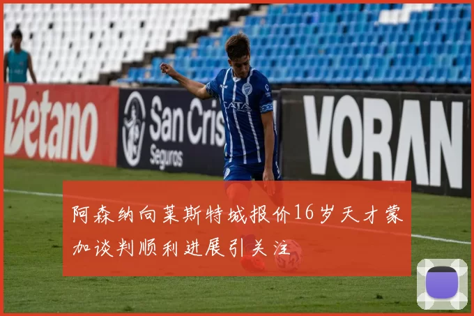 阿森纳向莱斯特城报价16岁天才蒙加谈判顺利进展引关注