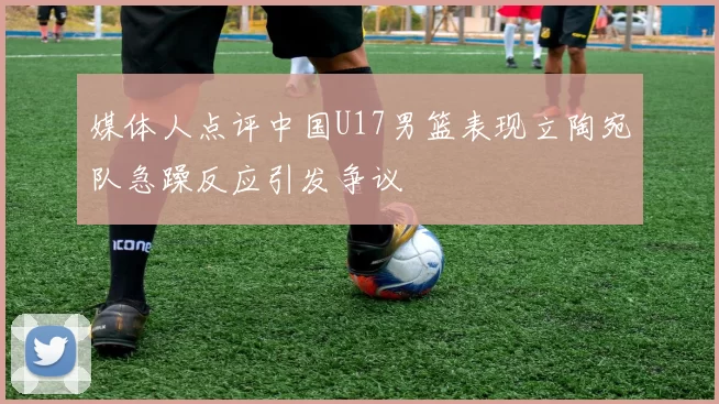 媒体人点评中国U17男篮表现立陶宛队急躁反应引发争议