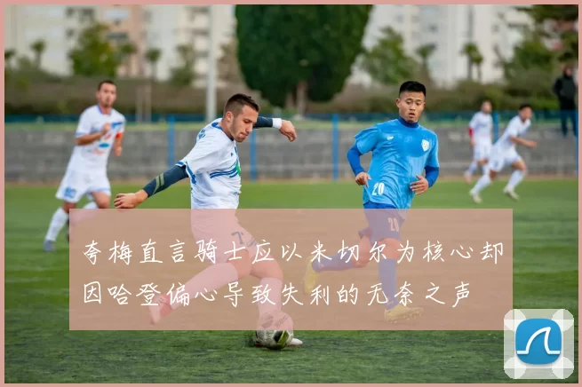 夸梅直言骑士应以米切尔为核心却因哈登偏心导致失利的无奈之声
