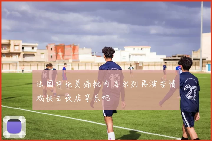法国评论员痛批内马尔别再演苦情戏快去夜店享乐吧