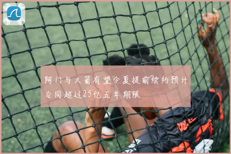 阿门与火箭有望今夏提前续约预计合同超过25亿五年期限