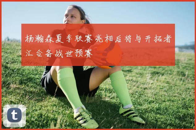 杨瀚森夏季联赛亮相后将与开拓者汇合备战世预赛