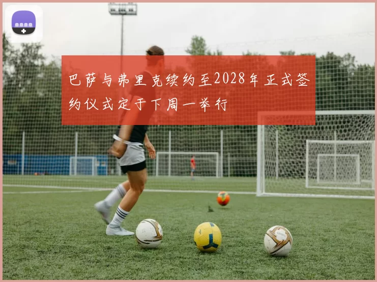 巴萨与弗里克续约至2028年正式签约仪式定于下周一举行