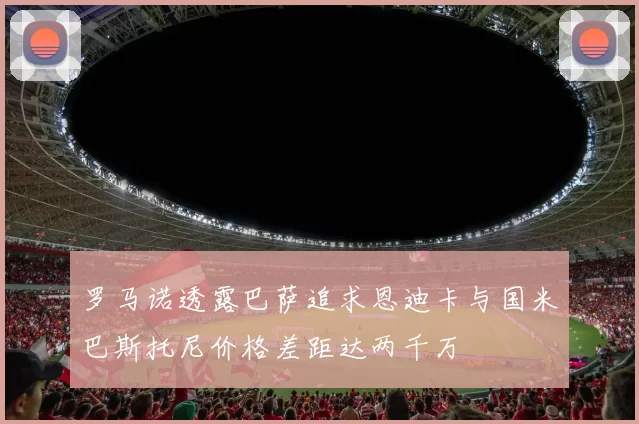 罗马诺透露巴萨追求恩迪卡与国米巴斯托尼价格差距达两千万